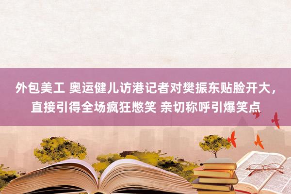 外包美工 奥运健儿访港记者对樊振东贴脸开大，直接引得全场疯狂憋笑 亲切称呼引爆笑点