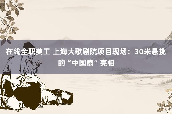 在线全职美工 上海大歌剧院项目现场：30米悬挑的“中国扇”亮相